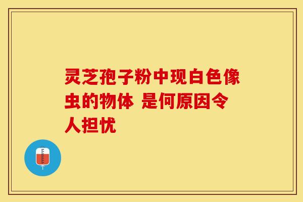 灵芝孢子粉中现白色像虫的物体 是何原因令人担忧