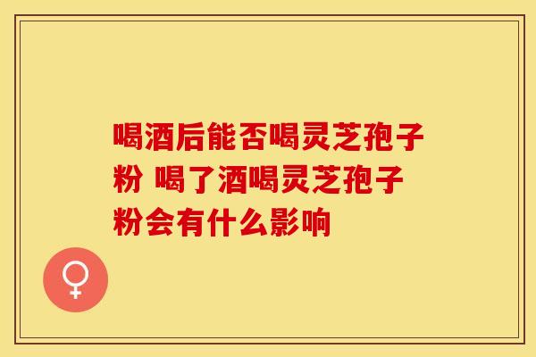 喝酒后能否喝灵芝孢子粉 喝了酒喝灵芝孢子粉会有什么影响