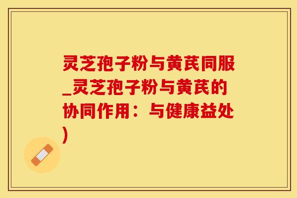灵芝孢子粉与黄芪同服_灵芝孢子粉与黄芪的协同作用：与健康益处)