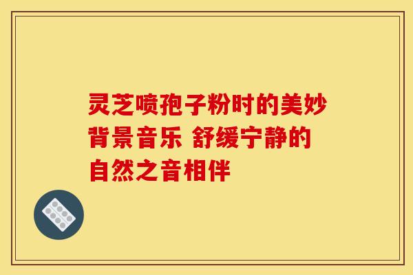 灵芝喷孢子粉时的美妙背景音乐 舒缓宁静的自然之音相伴