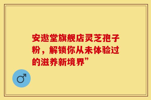安遨堂旗舰店灵芝孢子粉，解锁你从未体验过的滋养新境界”