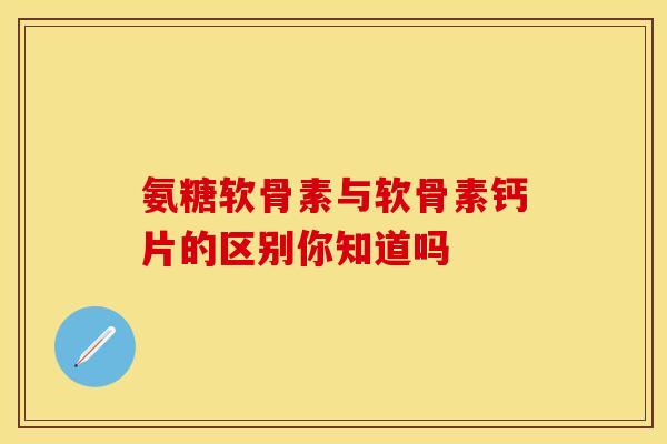氨糖软骨素与软骨素钙片的区别你知道吗