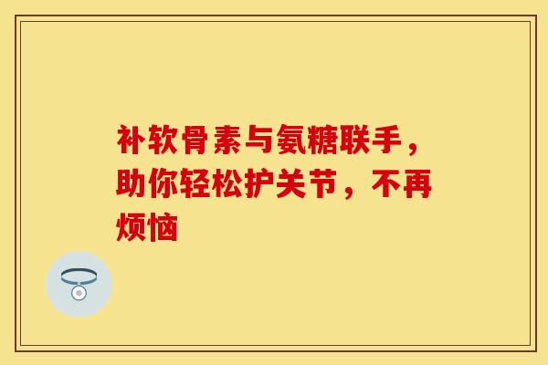 补软骨素与氨糖联手，助你轻松护关节，不再烦恼
