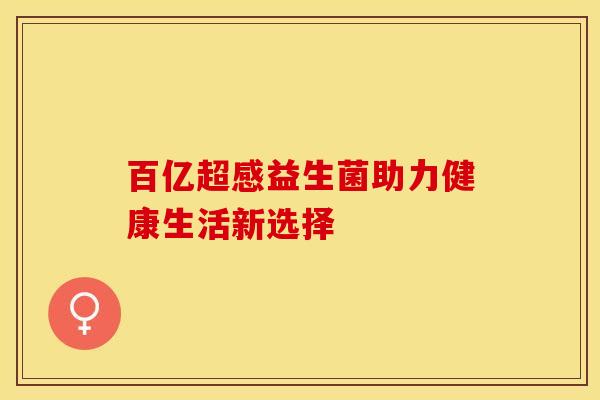 百亿超感益生菌助力健康生活新选择 百亿超感益生菌助力健康生活新选择