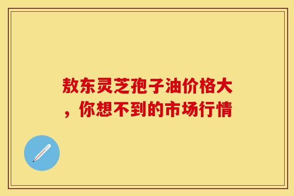 敖东灵芝孢子油价格大，你想不到的市场行情