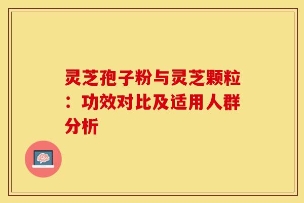 灵芝孢子粉与灵芝颗粒：功效对比及适用人群分析
