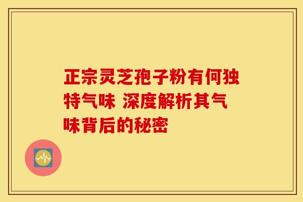 正宗灵芝孢子粉有何独特气味 深度解析其气味背后的秘密