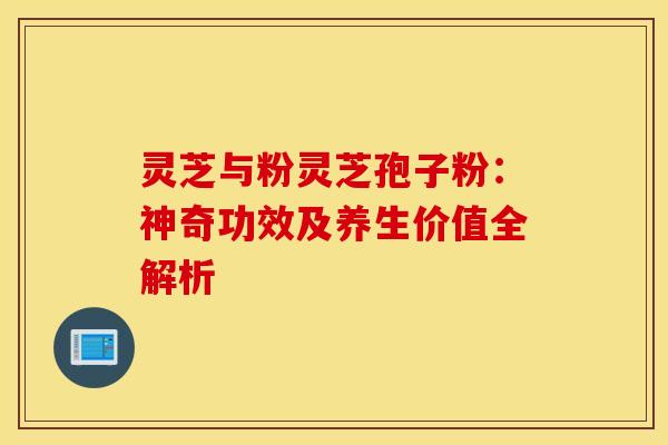 灵芝与粉灵芝孢子粉：神奇功效及养生价值全解析