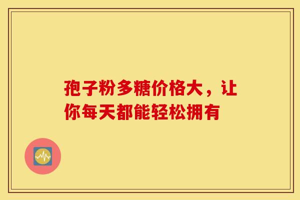 孢子粉多糖价格大，让你每天都能轻松拥有
