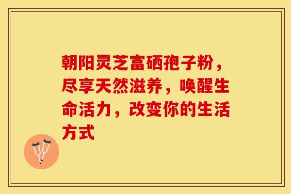 朝阳灵芝富硒孢子粉，尽享天然滋养，唤醒生命活力，改变你的生活方式