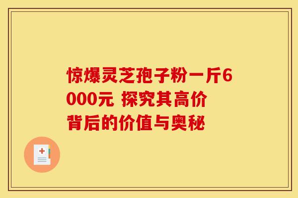 惊爆灵芝孢子粉一斤6000元 探究其高价背后的价值与奥秘
