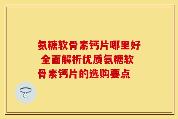 氨糖软骨素钙片哪里好 全面解析优质氨糖软骨素钙片的选购要点