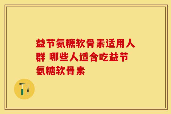 益节氨糖软骨素适用人群 哪些人适合吃益节氨糖软骨素