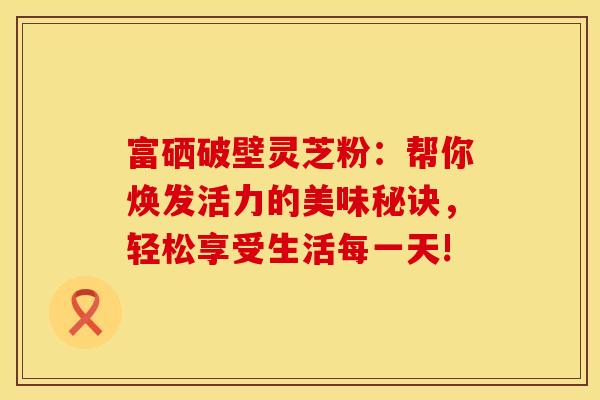 富硒破壁灵芝粉：帮你焕发活力的美味秘诀，轻松享受生活每一天!