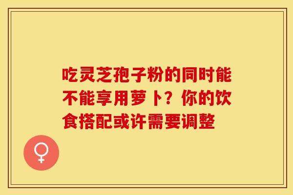 吃灵芝孢子粉的同时能不能享用萝卜?你的饮食搭配或许需要调整 吃灵芝孢子粉的同时能不能享用萝卜?你的饮食搭配或许需要调整