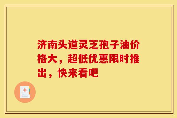 济南头道灵芝孢子油价格大，超低优惠限时推出，快来看吧