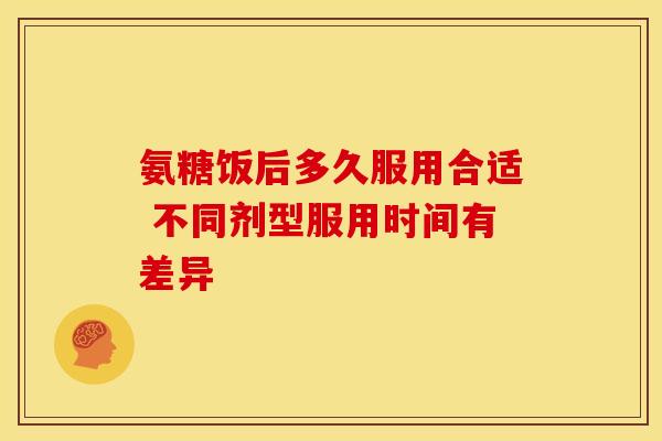 氨糖饭后多久服用合适 不同剂型服用时间有差异
