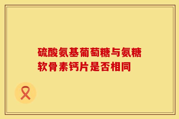 硫酸氨基葡萄糖与氨糖软骨素钙片是否相同