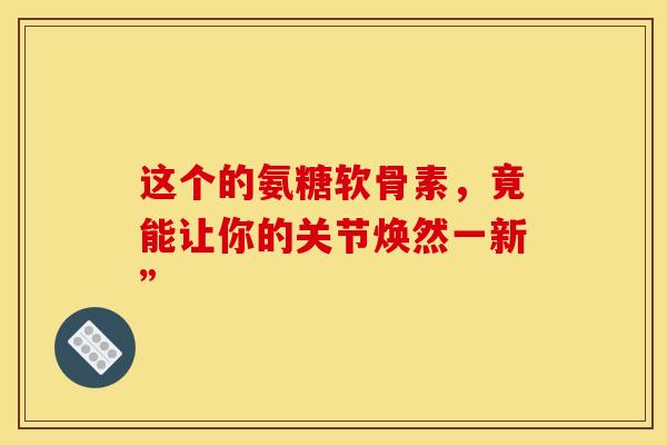 这个的氨糖软骨素，竟能让你的关节焕然一新”