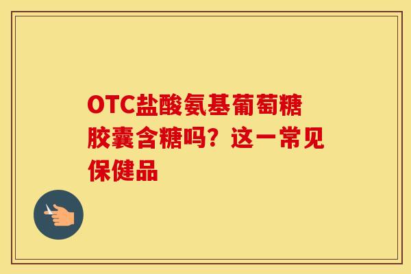 OTC盐酸氨基葡萄糖胶囊含糖吗？这一常见保健品