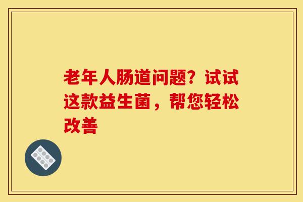 老年人肠道问题？试试这款益生菌，帮您轻松改善