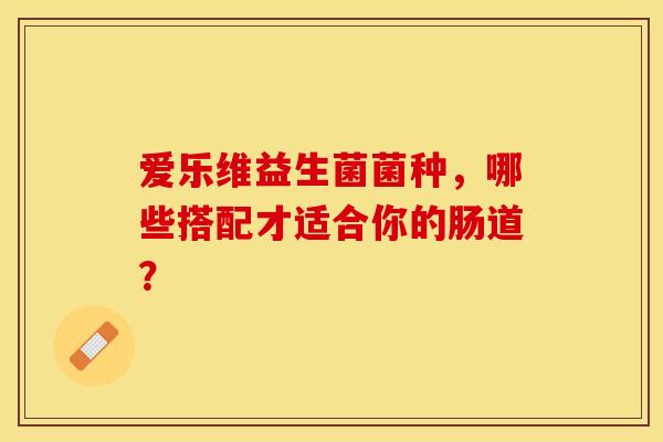 爱乐维益生菌菌种，哪些搭配才适合你的肠道？