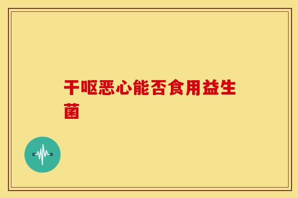 干呕恶心能否食用益生菌