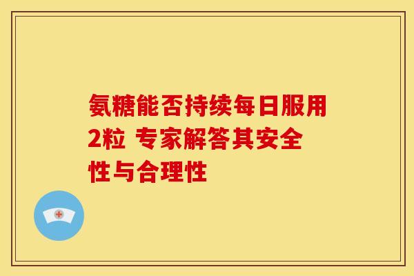 氨糖能否持续每日服用2粒 专家解答其安全性与合理性