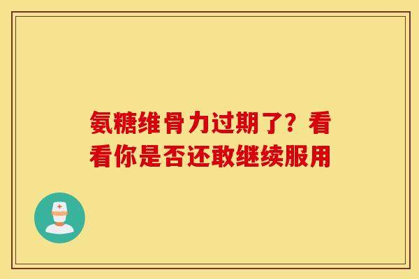 氨糖维骨力过期了？看看你是否还敢继续服用