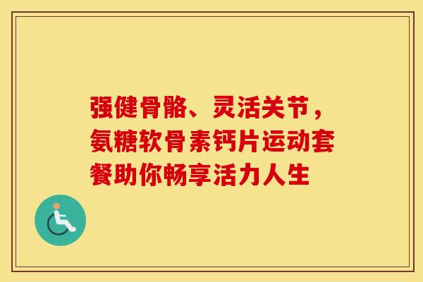 强健骨骼、灵活关节，氨糖软骨素钙片运动套餐助你畅享活力人生