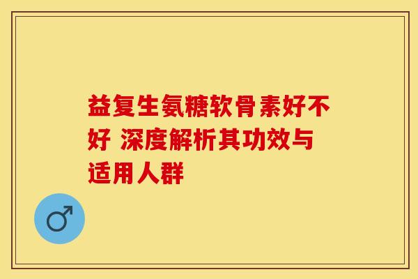 益复生氨糖软骨素好不好 深度解析其功效与适用人群