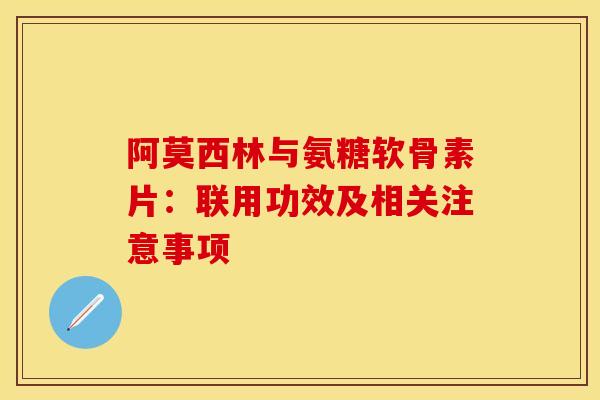 阿莫西林与氨糖软骨素片：联用功效及相关注意事项