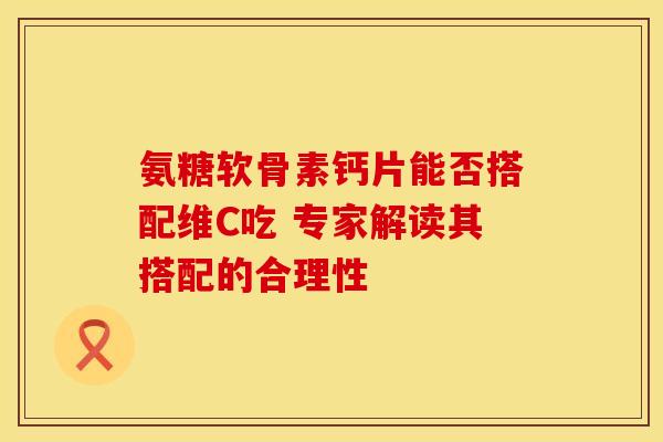 氨糖软骨素钙片能否搭配维C吃 专家解读其搭配的合理性 氨糖软骨素钙片能否搭配维C吃 专家解读其搭配的合理性
