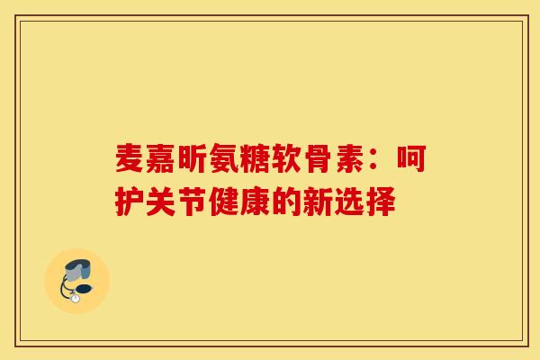 麦嘉昕氨糖软骨素:呵护关节健康的新选择 麦嘉昕氨糖软骨素:呵护关节健康的新选择