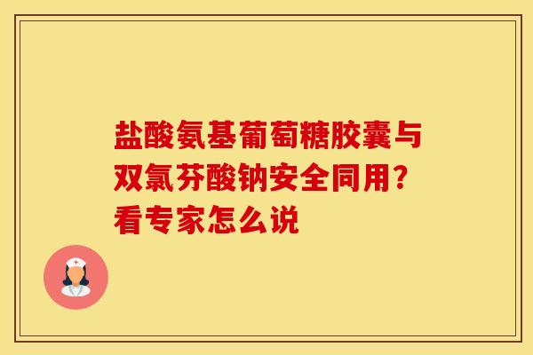 盐酸氨基葡萄糖胶囊与双氯芬酸钠安全同用？看专家怎么说