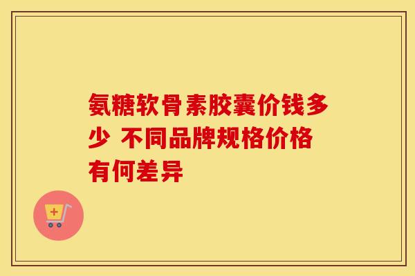 氨糖软骨素胶囊价钱多少 不同品牌规格价格有何差异