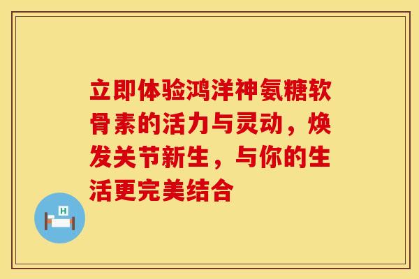 立即体验鸿洋神氨糖软骨素的活力与灵动，焕发关节新生，与你的生活更完美结合