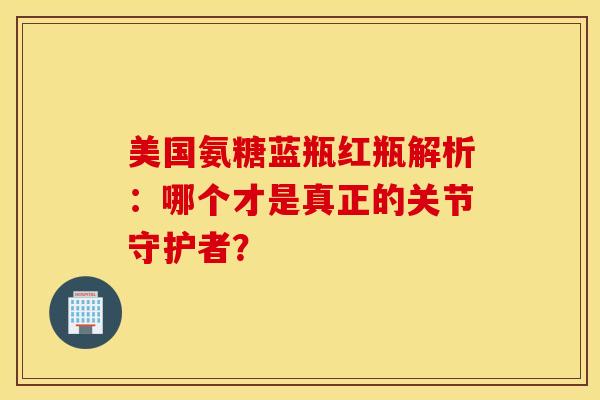 美国氨糖蓝瓶红瓶解析：哪个才是真正的关节守护者？