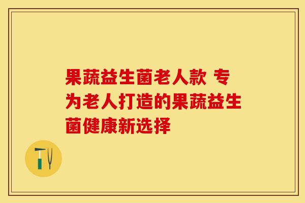 果蔬益生菌老人款 专为老人打造的果蔬益生菌健康新选择