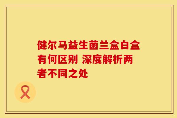 健尔马益生菌兰盒白盒有何区别 深度解析两者不同之处