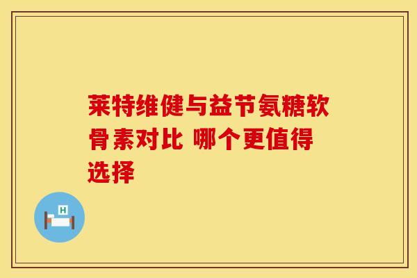 莱特维健与益节氨糖软骨素对比 哪个更值得选择