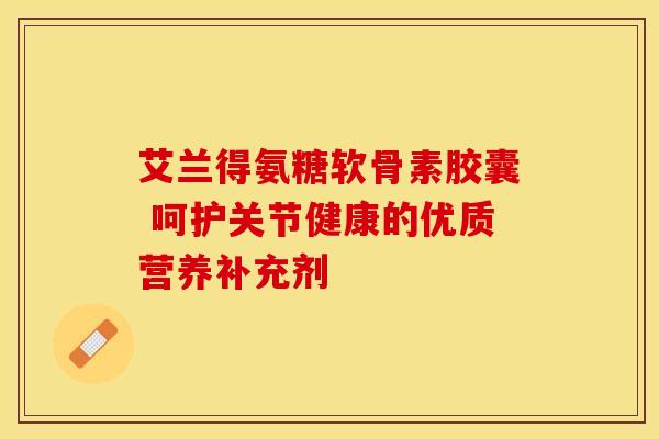 艾兰得氨糖软骨素胶囊 呵护关节健康的优质营养补充剂 艾兰得氨糖软骨素胶囊 呵护关节健康的优质营养补充剂