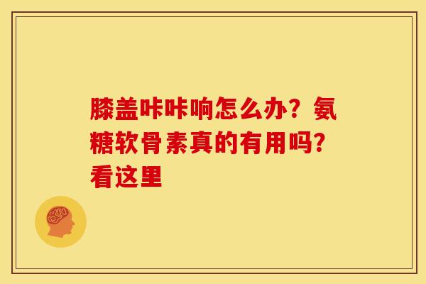 膝盖咔咔响怎么办？氨糖软骨素真的有用吗？看这里