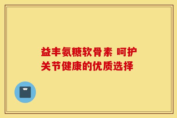 益丰氨糖软骨素 呵护关节健康的优质选择