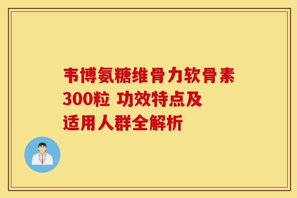 韦博氨糖维骨力软骨素300粒 功效特点及适用人群全解析