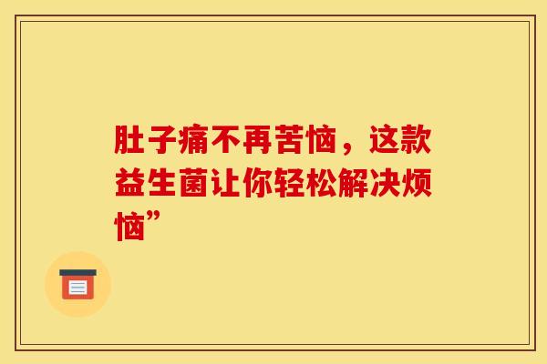 肚子痛不再苦恼,这款益生菌让你轻松解决烦恼” 肚子痛不再苦恼,这款益生菌让你轻松解决烦恼”