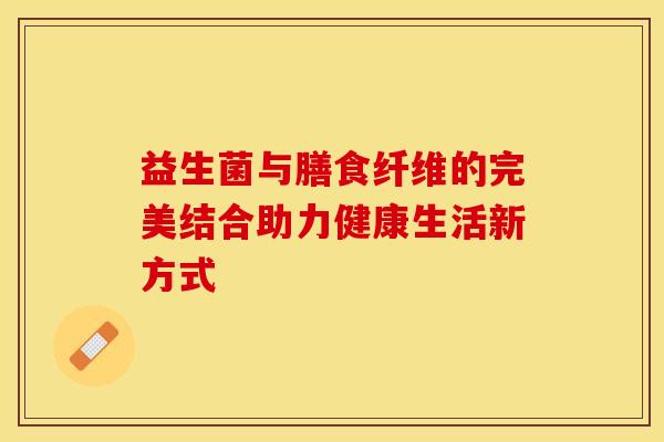 益生菌与膳食纤维的完美结合助力健康生活新方式