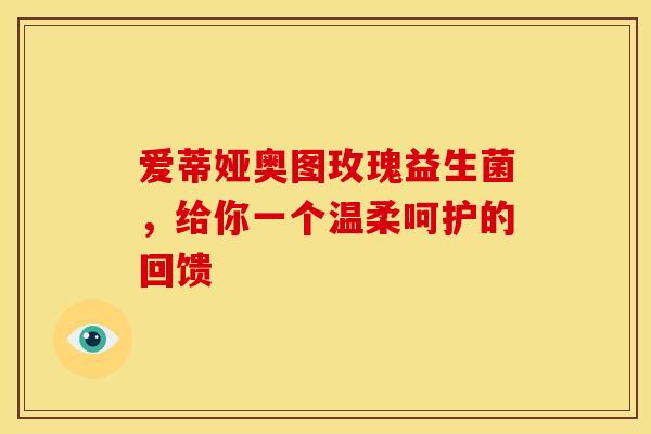 爱蒂娅奥图玫瑰益生菌，给你一个温柔呵护的回馈