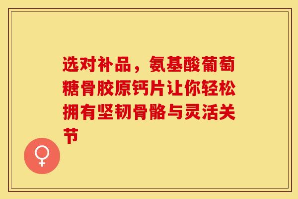 选对补品，氨基酸葡萄糖骨胶原钙片让你轻松拥有坚韧骨骼与灵活关节