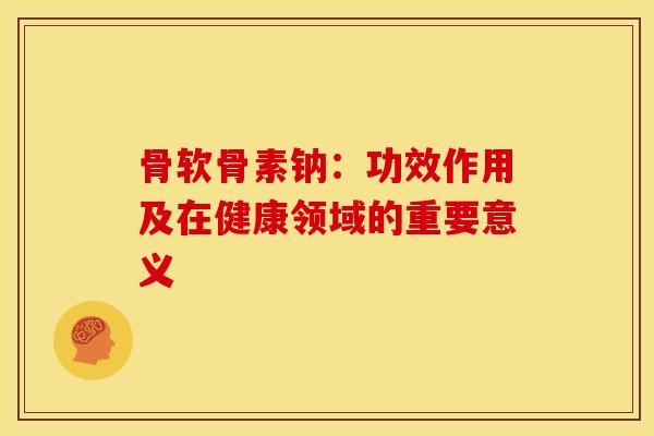 骨软骨素钠：功效作用及在健康领域的重要意义